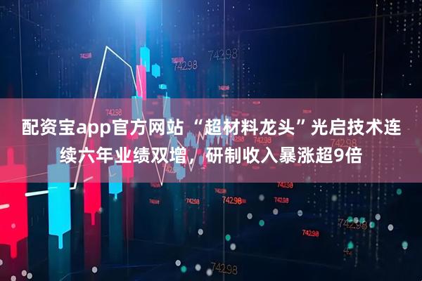 配资宝app官方网站 “超材料龙头”光启技术连续六年业绩双增，研制收入暴涨超9倍