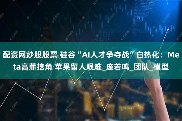 配资网炒股股票 硅谷“AI人才争夺战”白热化：Meta高薪挖角 苹果留人艰难_庞若鸣_团队_模型