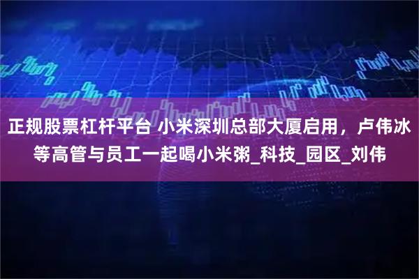 正规股票杠杆平台 小米深圳总部大厦启用，卢伟冰等高管与员工一起喝小米粥_科技_园区_刘伟