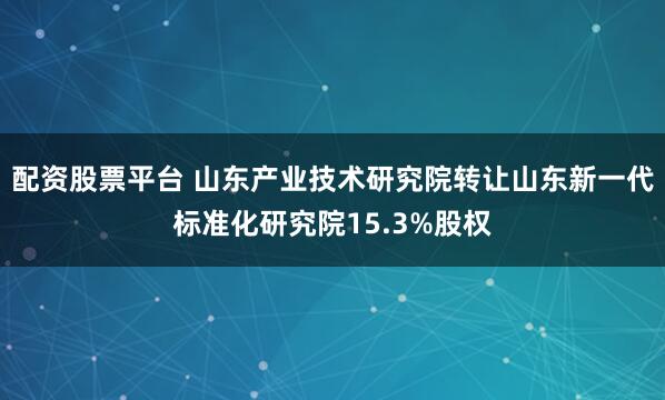 配资股票平台 山东产业技术研究院转让山东新一代标准化研究院15.3%股权