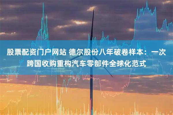 股票配资门户网站 德尔股份八年破卷样本：一次跨国收购重构汽车零部件全球化范式