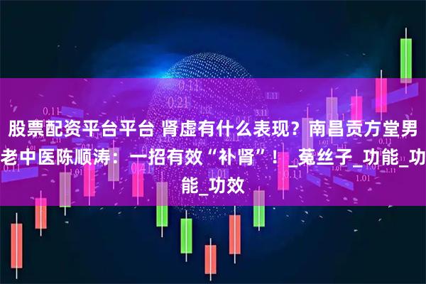 股票配资平台平台 肾虚有什么表现？南昌贡方堂男科老中医陈顺涛：一招有效“补肾”！_菟丝子_功能_功效