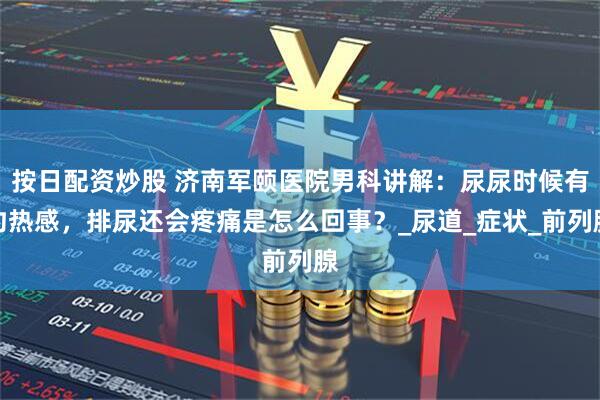 按日配资炒股 济南军颐医院男科讲解：尿尿时候有灼热感，排尿还会疼痛是怎么回事？_尿道_症状_前列腺