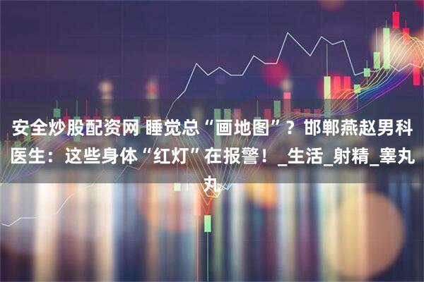 安全炒股配资网 睡觉总“画地图”？邯郸燕赵男科医生：这些身体“红灯”在报警！_生活_射精_睾丸