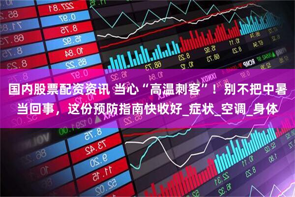 国内股票配资资讯 当心“高温刺客”！别不把中暑当回事，这份预防指南快收好_症状_空调_身体