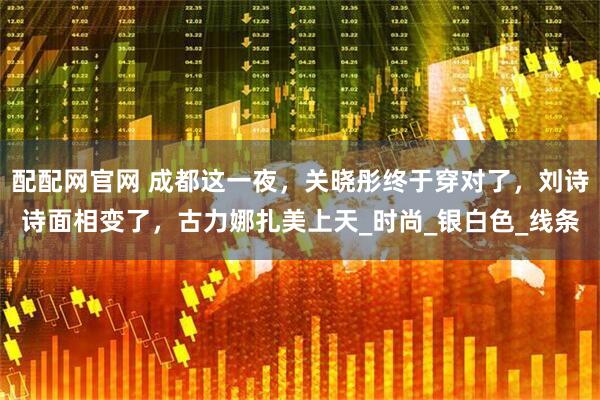 配配网官网 成都这一夜，关晓彤终于穿对了，刘诗诗面相变了，古力娜扎美上天_时尚_银白色_线条