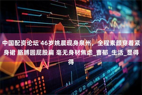 中国配资论坛 46岁姚晨现身泉州，全程素颜穿着紧身裙 胳膊圆屁股扁 毫无身材焦虑_曹郁_生活_显得