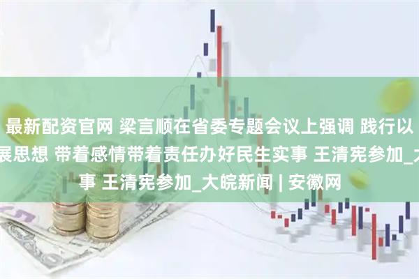 最新配资官网 梁言顺在省委专题会议上强调 践行以人民为中心的发展思想 带着感情带着责任办好民生实事 王清宪参加_大皖新闻 | 安徽网