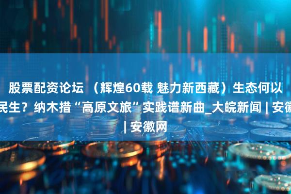 股票配资论坛 （辉煌60载 魅力新西藏）生态何以惠民生？纳木措“高原文旅”实践谱新曲_大皖新闻 | 安徽网