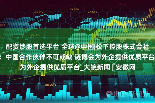 配资炒股首选平台 全球@中国|松下控股株式会社执行董事小川理子：中国合作伙伴不可或缺 链博会为外企提供优质平台_大皖新闻 | 安徽网