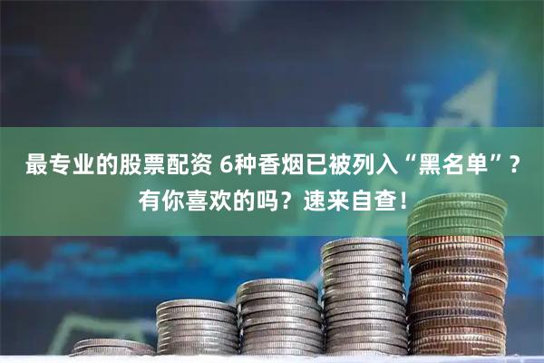 最专业的股票配资 6种香烟已被列入“黑名单”？有你喜欢的吗？速来自查！