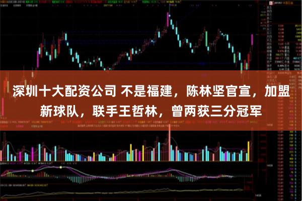 深圳十大配资公司 不是福建，陈林坚官宣，加盟新球队，联手王哲林，曾两获三分冠军